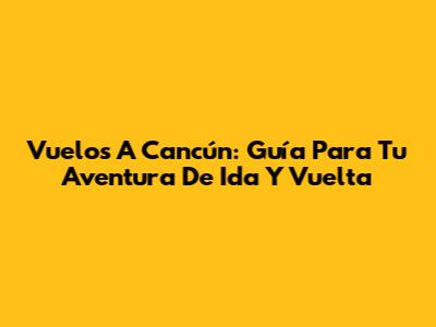 Vuelos A Cancún: Guía Para Tu Aventura De Ida Y Vuelta