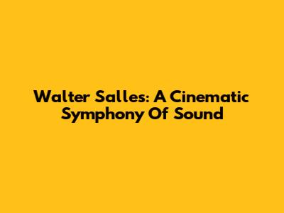 Walter Salles: A Cinematic Symphony Of Sound