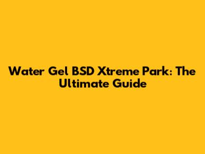 Water Gel BSD Xtreme Park: The Ultimate Guide