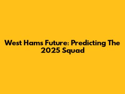 West Ham's Future: Predicting The 2025 Squad