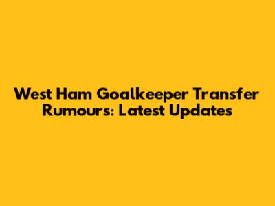 West Ham Goalkeeper Transfer Rumours: Latest Updates