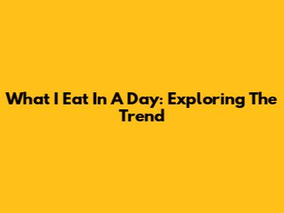 What I Eat In A Day: Exploring The Trend
