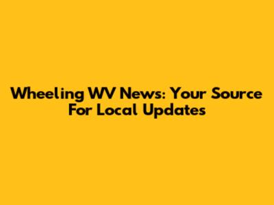 Wheeling WV News: Your Source For Local Updates