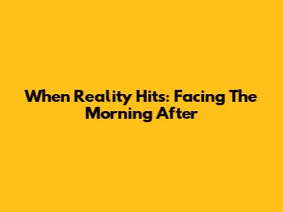 When Reality Hits: Facing The Morning After