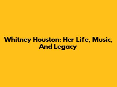 Whitney Houston: Her Life, Music, And Legacy