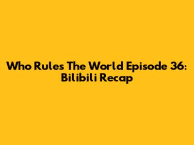 Who Rules The World Episode 36: Bilibili Recap