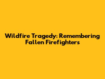 Wildfire Tragedy: Remembering Fallen Firefighters