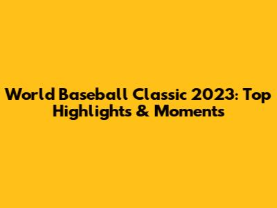 World Baseball Classic 2023: Top Highlights & Moments