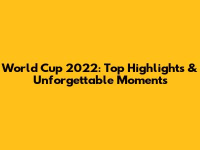 World Cup 2022: Top Highlights & Unforgettable Moments