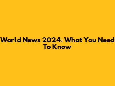 World News 2024: What You Need To Know