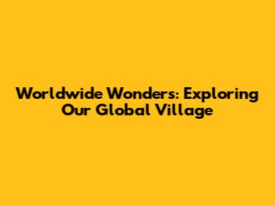 Worldwide Wonders: Exploring Our Global Village
