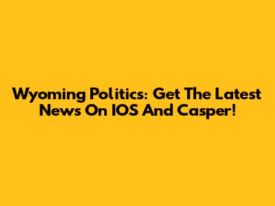 Wyoming Politics: Get The Latest News On IOS And Casper!