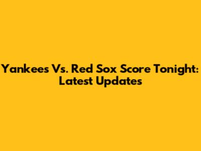 Yankees Vs. Red Sox Score Tonight: Latest Updates