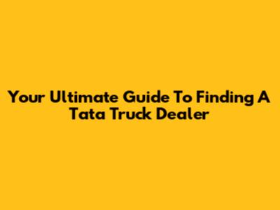 Your Ultimate Guide To Finding A Tata Truck Dealer