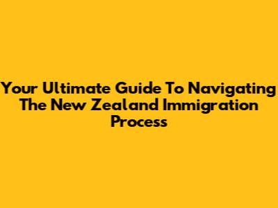 Your Ultimate Guide To Navigating The New Zealand Immigration Process