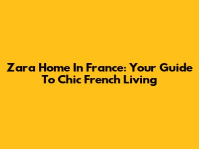 Zara Home In France: Your Guide To Chic French Living