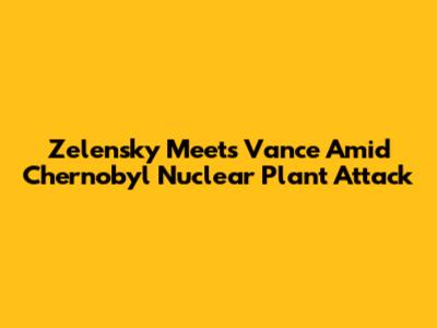 Zelensky Meets Vance Amid Chernobyl Nuclear Plant Attack