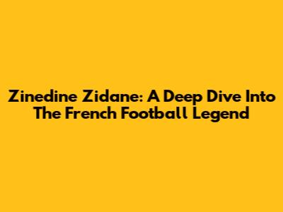 Zinedine Zidane: A Deep Dive Into The French Football Legend