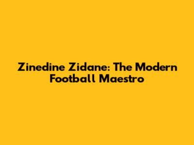 Zinedine Zidane: The Modern Football Maestro